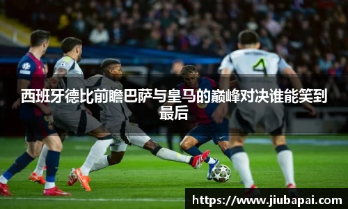 西班牙德比前瞻巴萨与皇马的巅峰对决谁能笑到最后