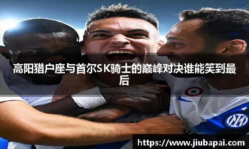 高阳猎户座与首尔SK骑士的巅峰对决谁能笑到最后